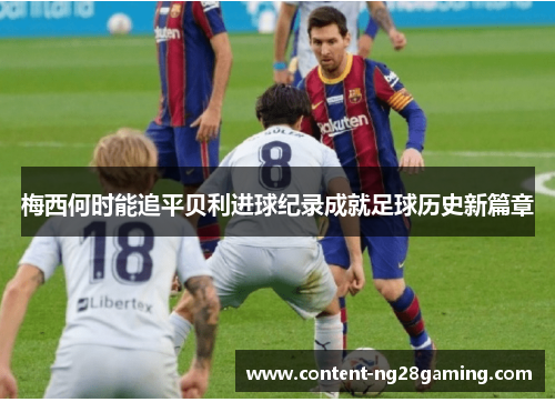 梅西何时能追平贝利进球纪录成就足球历史新篇章