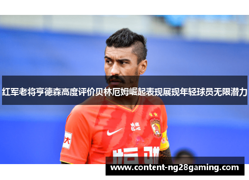 红军老将亨德森高度评价贝林厄姆崛起表现展现年轻球员无限潜力