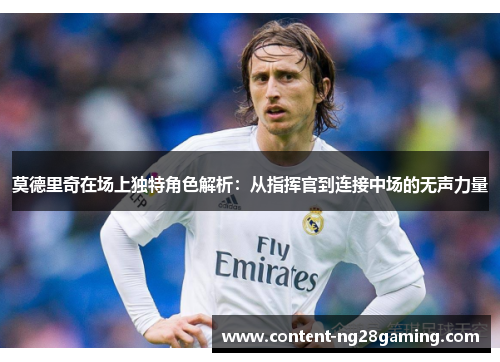 莫德里奇在场上独特角色解析：从指挥官到连接中场的无声力量
