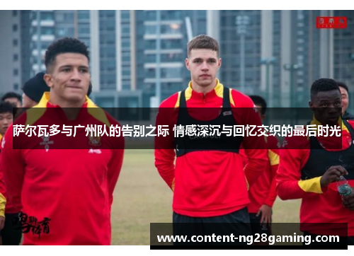 萨尔瓦多与广州队的告别之际 情感深沉与回忆交织的最后时光