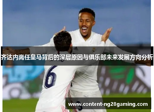 齐达内离任皇马背后的深层原因与俱乐部未来发展方向分析