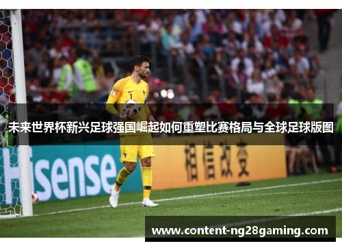 未来世界杯新兴足球强国崛起如何重塑比赛格局与全球足球版图