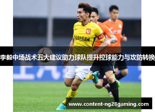 李毅中场战术五大建议助力球队提升控球能力与攻防转换