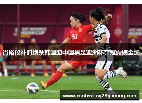 肖裕仪补时绝杀韩国助中国男足亚洲杯夺冠震撼全场