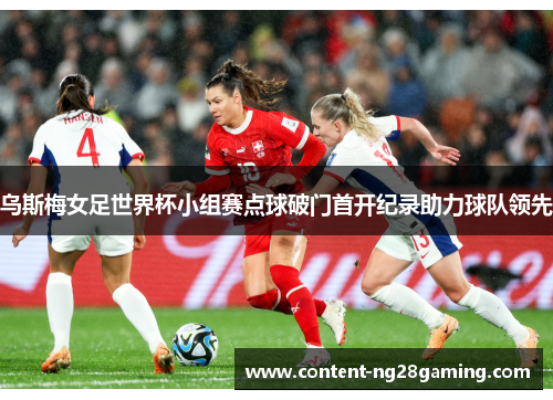 乌斯梅女足世界杯小组赛点球破门首开纪录助力球队领先