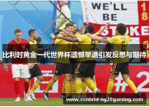 比利时黄金一代世界杯遗憾早退引发反思与期待 比利时黄金一代世界杯遗憾早退引发反思与期待